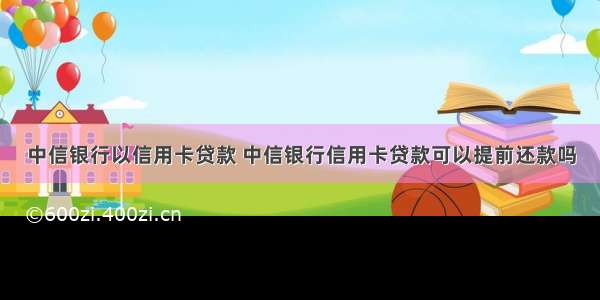 中信银行以信用卡贷款 中信银行信用卡贷款可以提前还款吗