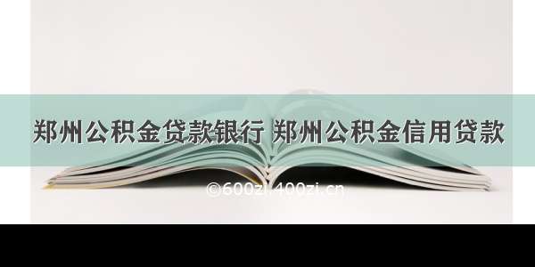 郑州公积金贷款银行 郑州公积金信用贷款