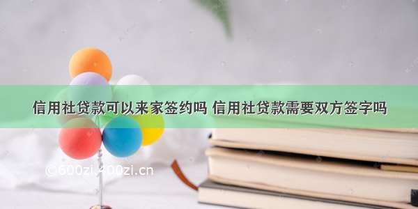 信用社贷款可以来家签约吗 信用社贷款需要双方签字吗