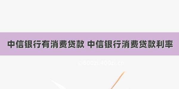 中信银行有消费贷款 中信银行消费贷款利率