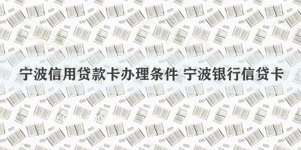 宁波信用贷款卡办理条件 宁波银行信贷卡