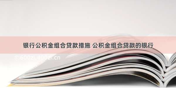 银行公积金组合贷款措施 公积金组合贷款的银行