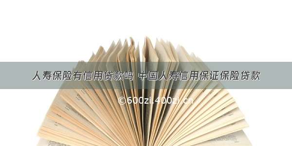 人寿保险有信用贷款吗 中国人寿信用保证保险贷款