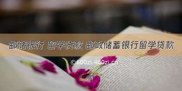 邮储银行 留学贷款 邮政储蓄银行留学贷款