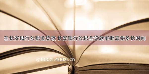 在长安银行公积金贷款 长安银行公积金贷款审批需要多长时间