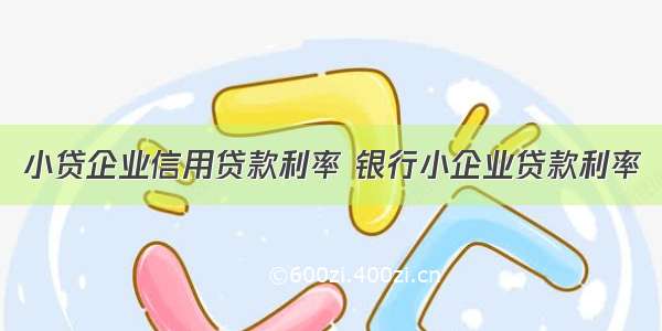 小贷企业信用贷款利率 银行小企业贷款利率