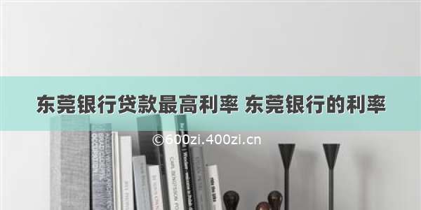 东莞银行贷款最高利率 东莞银行的利率