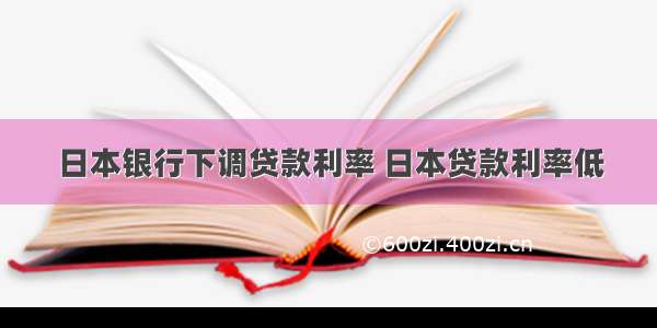 日本银行下调贷款利率 日本贷款利率低