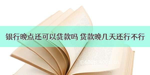 银行晚点还可以贷款吗 贷款晚几天还行不行