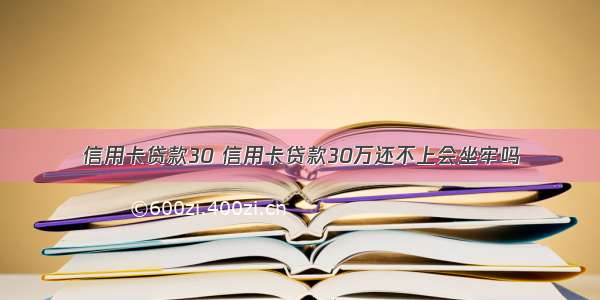 信用卡贷款30 信用卡贷款30万还不上会坐牢吗