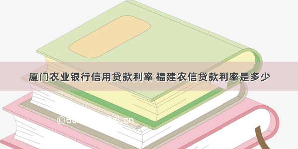 厦门农业银行信用贷款利率 福建农信贷款利率是多少