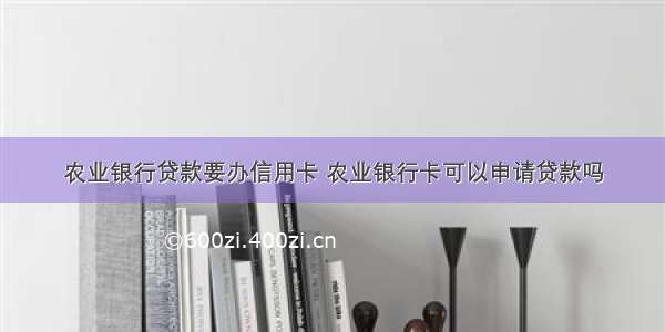 农业银行贷款要办信用卡 农业银行卡可以申请贷款吗