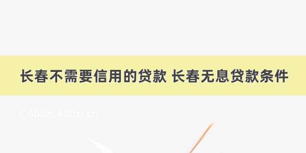 长春不需要信用的贷款 长春无息贷款条件