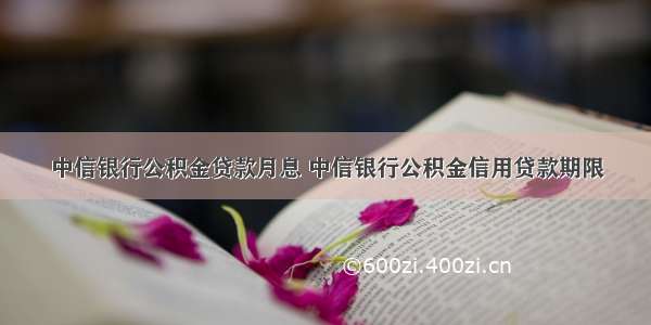 中信银行公积金贷款月息 中信银行公积金信用贷款期限