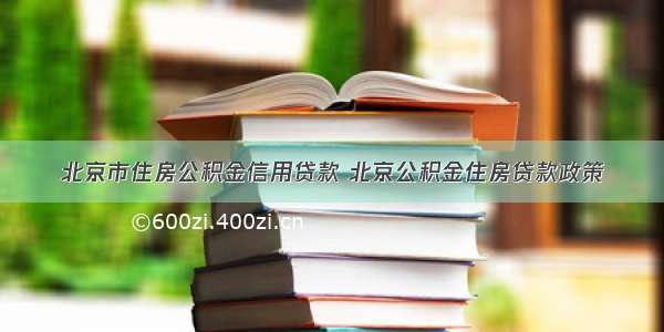 北京市住房公积金信用贷款 北京公积金住房贷款政策