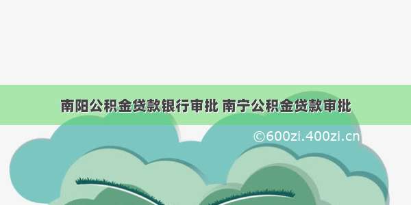 南阳公积金贷款银行审批 南宁公积金贷款审批