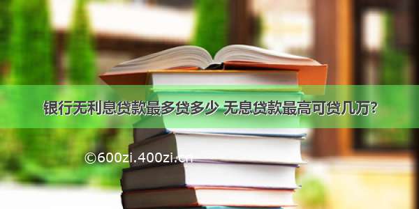 银行无利息贷款最多贷多少 无息贷款最高可贷几万?