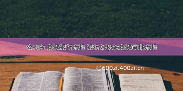 公积金 贷款银行流程 银行公积金贷款审批流程