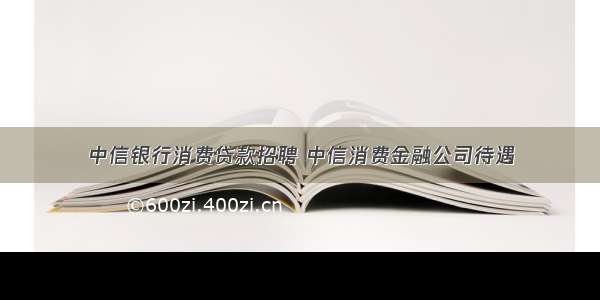 中信银行消费贷款招聘 中信消费金融公司待遇