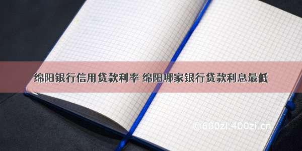 绵阳银行信用贷款利率 绵阳哪家银行贷款利息最低