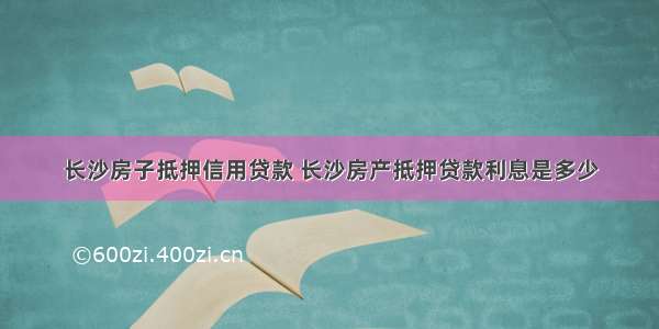 长沙房子抵押信用贷款 长沙房产抵押贷款利息是多少