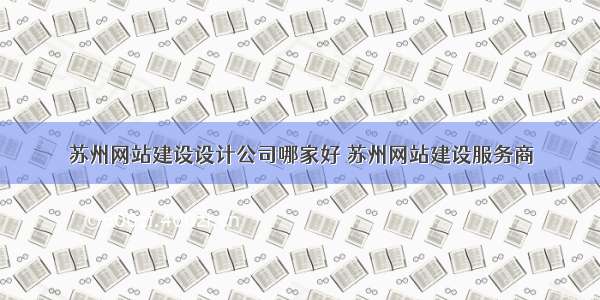 苏州网站建设设计公司哪家好 苏州网站建设服务商