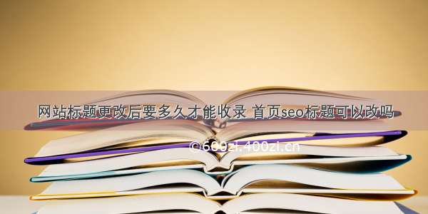 网站标题更改后要多久才能收录 首页seo标题可以改吗