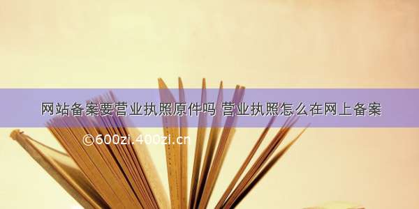 网站备案要营业执照原件吗 营业执照怎么在网上备案