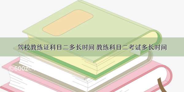 驾校教练证科目二多长时间 教练科目二考试多长时间