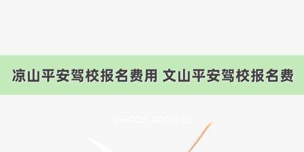 凉山平安驾校报名费用 文山平安驾校报名费