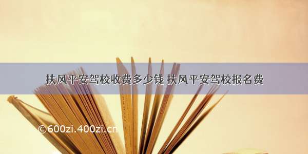 扶风平安驾校收费多少钱 扶风平安驾校报名费