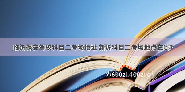 临沂保安驾校科目二考场地址 新沂科目二考场地点在哪?