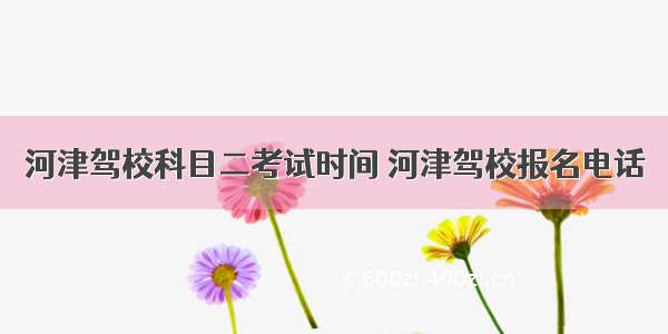 河津驾校科目二考试时间 河津驾校报名电话