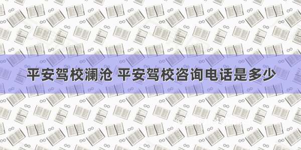 平安驾校澜沧 平安驾校咨询电话是多少