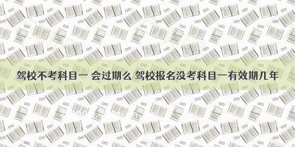 驾校不考科目一 会过期么 驾校报名没考科目一有效期几年