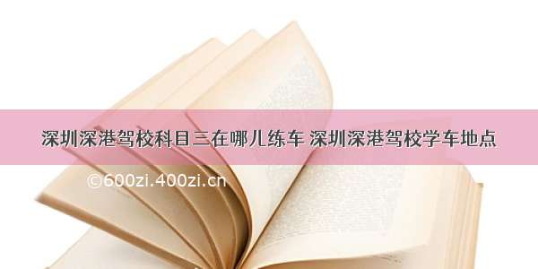 深圳深港驾校科目三在哪儿练车 深圳深港驾校学车地点