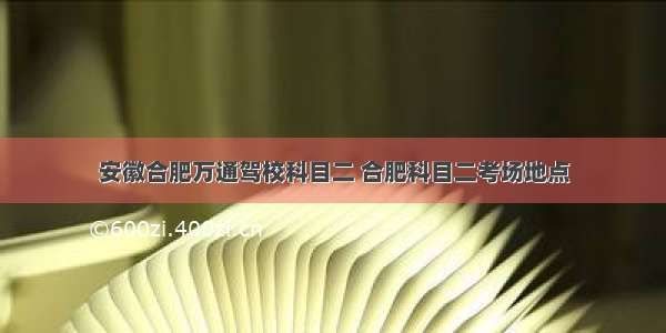 安徽合肥万通驾校科目二 合肥科目二考场地点