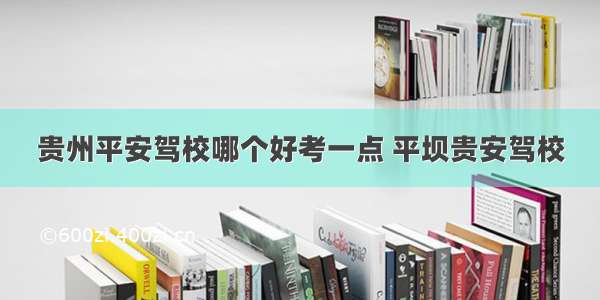 贵州平安驾校哪个好考一点 平坝贵安驾校