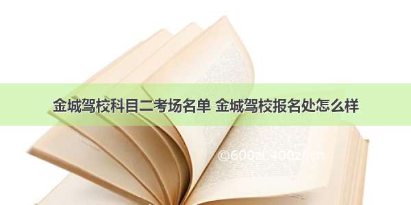 金城驾校科目二考场名单 金城驾校报名处怎么样