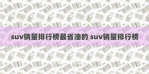 suv销量排行榜最省油的 suv销量排行榜