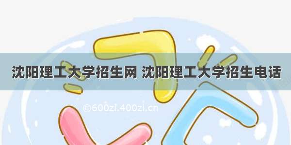 沈阳理工大学招生网 沈阳理工大学招生电话