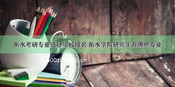 衡水考研专业选择学校排名 衡水学院研究生有哪些专业