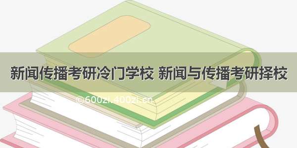 新闻传播考研冷门学校 新闻与传播考研择校