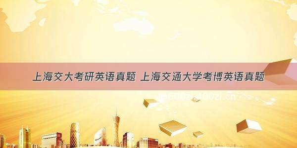 上海交大考研英语真题 上海交通大学考博英语真题