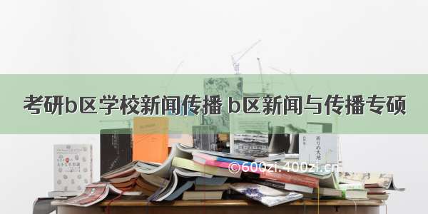 考研b区学校新闻传播 b区新闻与传播专硕