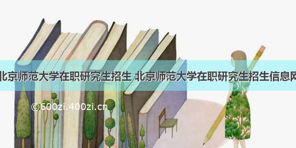 北京师范大学在职研究生招生 北京师范大学在职研究生招生信息网