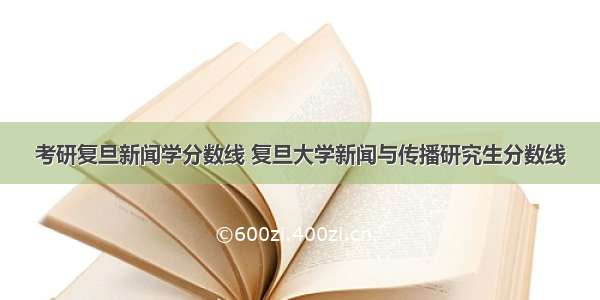 考研复旦新闻学分数线 复旦大学新闻与传播研究生分数线