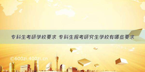 专科生考研学校要求 专科生报考研究生学校有哪些要求