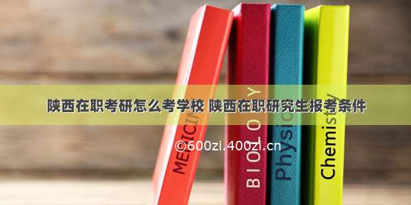 陕西在职考研怎么考学校 陕西在职研究生报考条件