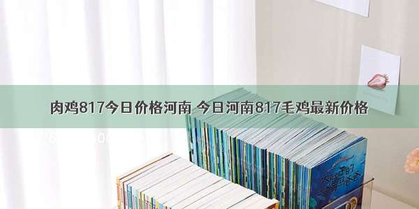 肉鸡817今日价格河南 今日河南817毛鸡最新价格